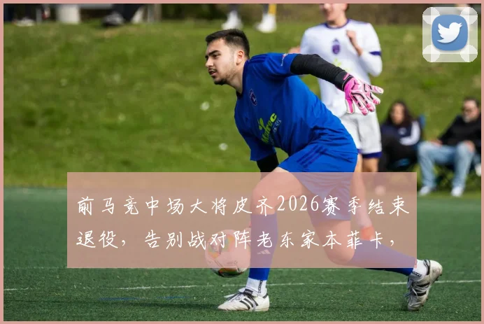 前马竞中场大将皮齐2026赛季结束退役，告别战对阵老东家本菲卡，生涯回顾与未来展望
