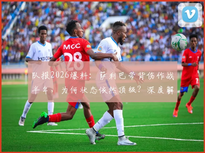 队报2026爆料：萨利巴带背伤作战半年，为何状态依然顶级？深度解析其中原因
