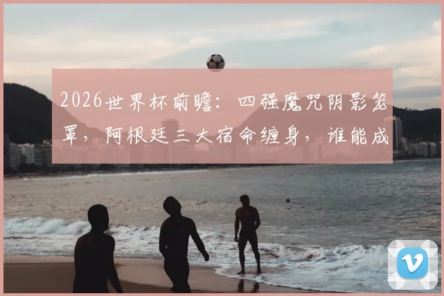 2026世界杯前瞻:四强魔咒阴影笼罩,阿根廷三大宿命缠身,谁能成为破咒者?