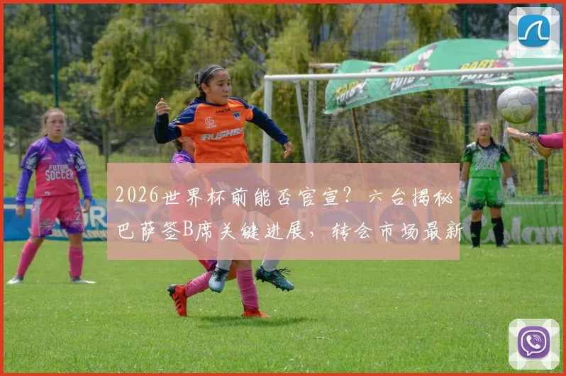 2026世界杯前能否官宣？六台揭秘巴萨签B席关键进展，转会市场最新动态深度剖析
