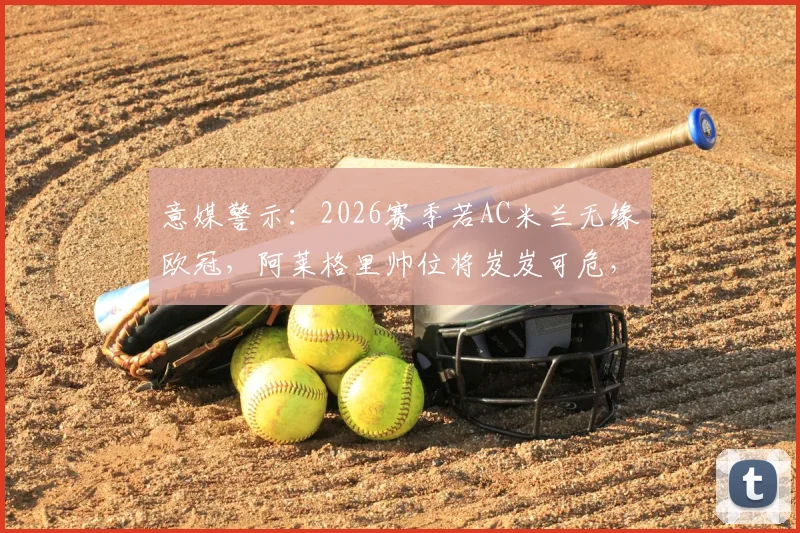 意媒警示:2026赛季若AC米兰无缘欧冠,阿莱格里帅位将岌岌可危,关键原因与潜在替代者分析