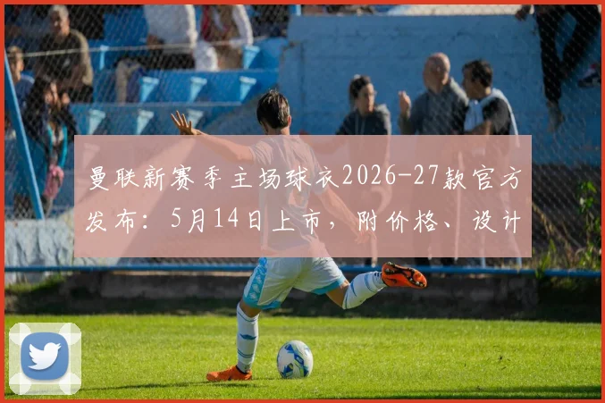 曼联新赛季主场球衣2026-27款官方发布:5月14日上市,附价格、设计细节与正品购买渠道全指南