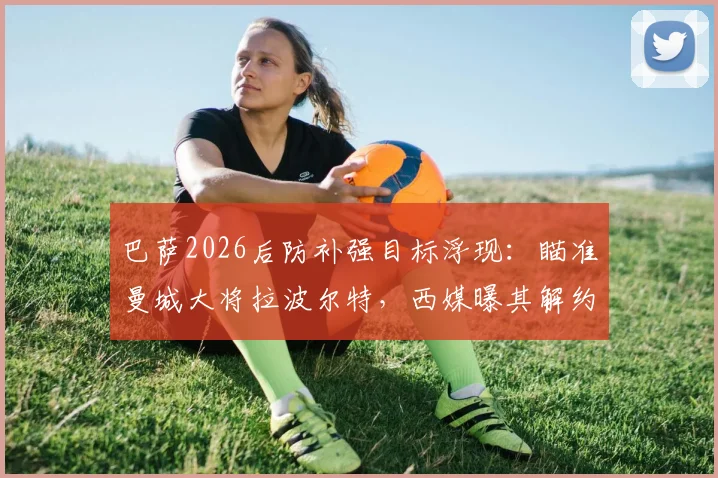 巴萨2026后防补强目标浮现：瞄准曼城大将拉波尔特，西媒曝其解约金仅1500万欧