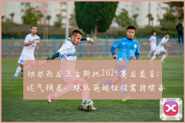 切尔西后卫古斯托2026赛后直言：运气稍差，球队英超征程需持续奋战，深度解析球员表态与蓝军前景