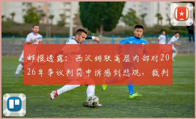 邮报透露：西汉姆联高层内部对2026年争议判罚申诉感到悲观，裁判主管韦伯坚称判罚无误