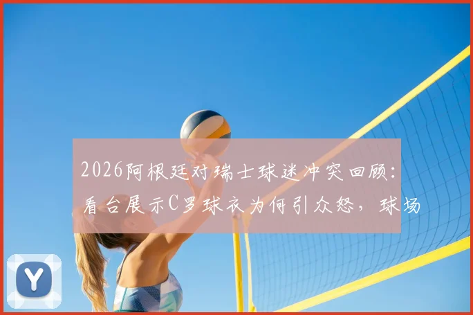 2026阿根廷对瑞士球迷冲突回顾：看台展示C罗球衣为何引众怒，球场挑衅行为深度探讨