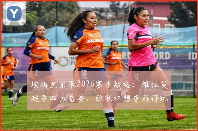 埃梅里亲承2026赛季战略：维拉英超争四为首要，欧联杯想夺冠得玩命拼
