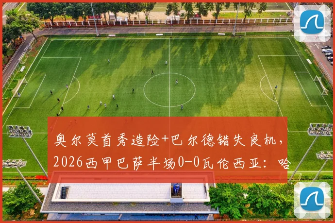 奥尔莫首秀造险+巴尔德错失良机,2026西甲巴萨半场0-0瓦伦西亚:哈维战术与球员表现深度复盘