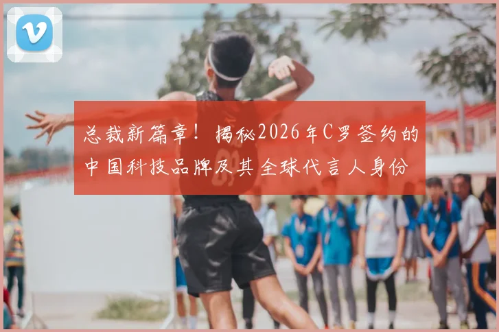 总裁新篇章！揭秘2026年C罗签约的中国科技品牌及其全球代言人身份